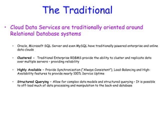 The Traditional
• Cloud Data Services are traditionally oriented around
Relational Database systems
– Oracle, Microsoft SQL Server and even MySQL have traditionally powered enterprise and online
data clouds
– Clustered - Traditional Enterprise RDBMS provide the ability to cluster and replicate data
over multiple servers – providing reliability
– Highly Available – Provide Synchronization (“Always Consistent”), Load-Balancing and High-
Availability features to provide nearly 100% Service Uptime
– Structured Querying – Allow for complex data models and structured querying – It is possible
to off-load much of data processing and manipulation to the back-end database
 