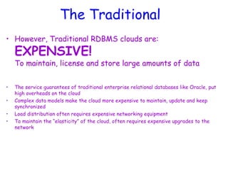 The Traditional
• However, Traditional RDBMS clouds are:
EXPENSIVE!
To maintain, license and store large amounts of data
• The service guarantees of traditional enterprise relational databases like Oracle, put
high overheads on the cloud
• Complex data models make the cloud more expensive to maintain, update and keep
synchronized
• Load distribution often requires expensive networking equipment
• To maintain the “elasticity” of the cloud, often requires expensive upgrades to the
network
 