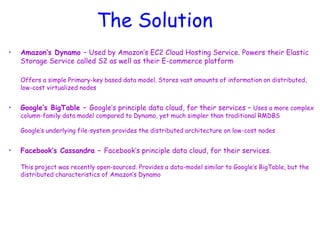 The Solution
• Amazon’s Dynamo – Used by Amazon’s EC2 Cloud Hosting Service. Powers their Elastic
Storage Service called S2 as well as their E-commerce platform
Offers a simple Primary-key based data model. Stores vast amounts of information on distributed,
low-cost virtualized nodes
• Google’s BigTable – Google’s principle data cloud, for their services – Uses a more complex
column-family data model compared to Dynamo, yet much simpler than traditional RMDBS
Google’s underlying file-system provides the distributed architecture on low-cost nodes
• Facebook’s Cassandra – Facebook’s principle data cloud, for their services.
This project was recently open-sourced. Provides a data-model similar to Google’s BigTable, but the
distributed characteristics of Amazon’s Dynamo
 
