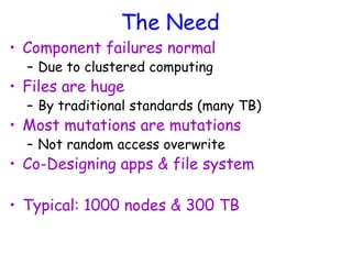 The Need
• Component failures normal
– Due to clustered computing
• Files are huge
– By traditional standards (many TB)
• Most mutations are mutations
– Not random access overwrite
• Co-Designing apps & file system
• Typical: 1000 nodes & 300 TB
 