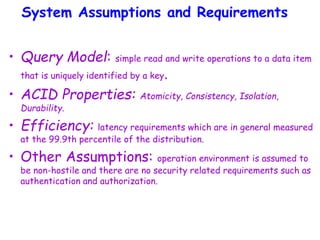 System Assumptions and Requirements
• Query Model: simple read and write operations to a data item
that is uniquely identified by a key.
• ACID Properties: Atomicity, Consistency, Isolation,
Durability.
• Efficiency: latency requirements which are in general measured
at the 99.9th percentile of the distribution.
• Other Assumptions: operation environment is assumed to
be non-hostile and there are no security related requirements such as
authentication and authorization.
 
