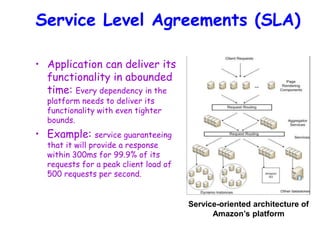 Service Level Agreements (SLA)
• Application can deliver its
functionality in abounded
time: Every dependency in the
platform needs to deliver its
functionality with even tighter
bounds.
• Example: service guaranteeing
that it will provide a response
within 300ms for 99.9% of its
requests for a peak client load of
500 requests per second.
Service-oriented architecture of
Amazon’s platform
 