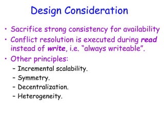 Design Consideration
• Sacrifice strong consistency for availability
• Conflict resolution is executed during read
instead of write, i.e. “always writeable”.
• Other principles:
– Incremental scalability.
– Symmetry.
– Decentralization.
– Heterogeneity.
 