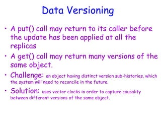 Data Versioning
• A put() call may return to its caller before
the update has been applied at all the
replicas
• A get() call may return many versions of the
same object.
• Challenge: an object having distinct version sub-histories, which
the system will need to reconcile in the future.
• Solution: uses vector clocks in order to capture causality
between different versions of the same object.
 