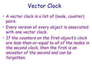 Vector Clock
• A vector clock is a list of (node, counter)
pairs.
• Every version of every object is associated
with one vector clock.
• If the counters on the first object’s clock
are less-than-or-equal to all of the nodes in
the second clock, then the first is an
ancestor of the second and can be
forgotten.
 