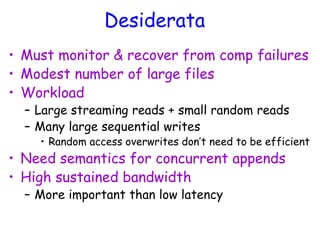 Desiderata
• Must monitor & recover from comp failures
• Modest number of large files
• Workload
– Large streaming reads + small random reads
– Many large sequential writes
• Random access overwrites don’t need to be efficient
• Need semantics for concurrent appends
• High sustained bandwidth
– More important than low latency
 
