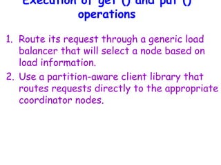 Execution of get () and put ()
operations
1. Route its request through a generic load
balancer that will select a node based on
load information.
2. Use a partition-aware client library that
routes requests directly to the appropriate
coordinator nodes.
 