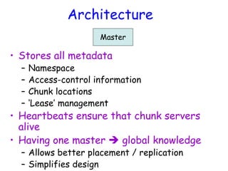 Architecture
Master
• Stores all metadata
– Namespace
– Access-control information
– Chunk locations
– ‘Lease’ management
• Heartbeats ensure that chunk servers
alive
• Having one master  global knowledge
– Allows better placement / replication
– Simplifies design
 