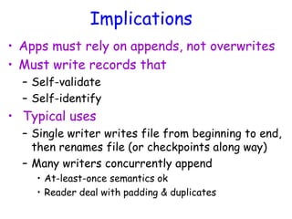 Implications
• Apps must rely on appends, not overwrites
• Must write records that
– Self-validate
– Self-identify
• Typical uses
– Single writer writes file from beginning to end,
then renames file (or checkpoints along way)
– Many writers concurrently append
• At-least-once semantics ok
• Reader deal with padding & duplicates
 