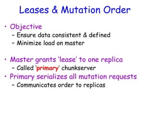 Leases & Mutation Order
• Objective
– Ensure data consistent & defined
– Minimize load on master
• Master grants ‘lease’ to one replica
– Called ‘primary’ chunkserver
• Primary serializes all mutation requests
– Communicates order to replicas
 