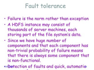 Fault tolerance
• Failure is the norm rather than exception
• A HDFS instance may consist of
thousands of server machines, each
storing part of the file system’s data.
• Since we have huge number of
components and that each component has
non-trivial probability of failure means
that there is always some component that
is non-functional.
• Detection of faults and quick, automatic
4/17/2024 40
 