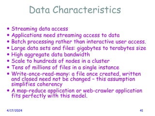 Data Characteristics
 Streaming data access
 Applications need streaming access to data
 Batch processing rather than interactive user access.
 Large data sets and files: gigabytes to terabytes size
 High aggregate data bandwidth
 Scale to hundreds of nodes in a cluster
 Tens of millions of files in a single instance
 Write-once-read-many: a file once created, written
and closed need not be changed – this assumption
simplifies coherency
 A map-reduce application or web-crawler application
fits perfectly with this model.
4/17/2024 41
 