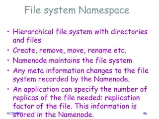 File system Namespace
4/17/2024 46
• Hierarchical file system with directories
and files
• Create, remove, move, rename etc.
• Namenode maintains the file system
• Any meta information changes to the file
system recorded by the Namenode.
• An application can specify the number of
replicas of the file needed: replication
factor of the file. This information is
stored in the Namenode.
 