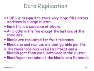 Data Replication
4/17/2024 47
 HDFS is designed to store very large files across
machines in a large cluster.
 Each file is a sequence of blocks.
 All blocks in the file except the last are of the
same size.
 Blocks are replicated for fault tolerance.
 Block size and replicas are configurable per file.
 The Namenode receives a Heartbeat and a
BlockReport from each DataNode in the cluster.
 BlockReport contains all the blocks on a Datanode.
 