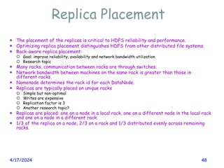Replica Placement
4/17/2024 48
 The placement of the replicas is critical to HDFS reliability and performance.
 Optimizing replica placement distinguishes HDFS from other distributed file systems.
 Rack-aware replica placement:
 Goal: improve reliability, availability and network bandwidth utilization
 Research topic
 Many racks, communication between racks are through switches.
 Network bandwidth between machines on the same rack is greater than those in
different racks.
 Namenode determines the rack id for each DataNode.
 Replicas are typically placed on unique racks
 Simple but non-optimal
 Writes are expensive
 Replication factor is 3
 Another research topic?
 Replicas are placed: one on a node in a local rack, one on a different node in the local rack
and one on a node in a different rack.
 1/3 of the replica on a node, 2/3 on a rack and 1/3 distributed evenly across remaining
racks.
 