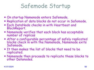 Safemode Startup
4/17/2024 50
 On startup Namenode enters Safemode.
 Replication of data blocks do not occur in Safemode.
 Each DataNode checks in with Heartbeat and
BlockReport.
 Namenode verifies that each block has acceptable
number of replicas
 After a configurable percentage of safely replicated
blocks check in with the Namenode, Namenode exits
Safemode.
 It then makes the list of blocks that need to be
replicated.
 Namenode then proceeds to replicate these blocks to
other Datanodes.
 