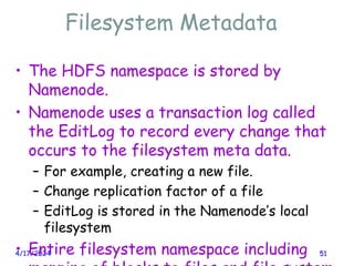 Filesystem Metadata
4/17/2024 51
• The HDFS namespace is stored by
Namenode.
• Namenode uses a transaction log called
the EditLog to record every change that
occurs to the filesystem meta data.
– For example, creating a new file.
– Change replication factor of a file
– EditLog is stored in the Namenode’s local
filesystem
• Entire filesystem namespace including
 