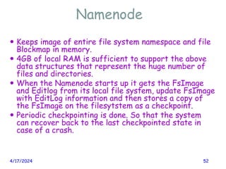 Namenode
4/17/2024 52
 Keeps image of entire file system namespace and file
Blockmap in memory.
 4GB of local RAM is sufficient to support the above
data structures that represent the huge number of
files and directories.
 When the Namenode starts up it gets the FsImage
and Editlog from its local file system, update FsImage
with EditLog information and then stores a copy of
the FsImage on the filesytstem as a checkpoint.
 Periodic checkpointing is done. So that the system
can recover back to the last checkpointed state in
case of a crash.
 