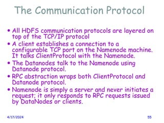 The Communication Protocol
4/17/2024 55
 All HDFS communication protocols are layered on
top of the TCP/IP protocol
 A client establishes a connection to a
configurable TCP port on the Namenode machine.
It talks ClientProtocol with the Namenode.
 The Datanodes talk to the Namenode using
Datanode protocol.
 RPC abstraction wraps both ClientProtocol and
Datanode protocol.
 Namenode is simply a server and never initiates a
request; it only responds to RPC requests issued
by DataNodes or clients.
 