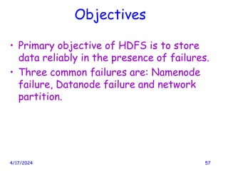 Objectives
• Primary objective of HDFS is to store
data reliably in the presence of failures.
• Three common failures are: Namenode
failure, Datanode failure and network
partition.
4/17/2024 57
 