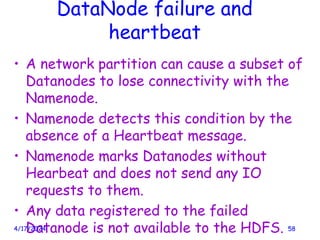 DataNode failure and
heartbeat
• A network partition can cause a subset of
Datanodes to lose connectivity with the
Namenode.
• Namenode detects this condition by the
absence of a Heartbeat message.
• Namenode marks Datanodes without
Hearbeat and does not send any IO
requests to them.
• Any data registered to the failed
Datanode is not available to the HDFS.
4/17/2024 58
 