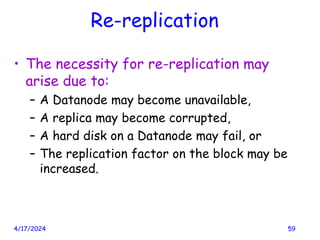 Re-replication
• The necessity for re-replication may
arise due to:
– A Datanode may become unavailable,
– A replica may become corrupted,
– A hard disk on a Datanode may fail, or
– The replication factor on the block may be
increased.
4/17/2024 59
 