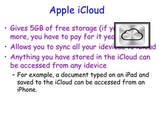 Apple iCloud
• Gives 5GB of free storage (if you want
more, you have to pay for it yearly)
• Allows you to sync all your idevices to iCloud
• Anything you have stored in the iCloud can
be accessed from any idevice
– For example, a document typed on an iPad and
saved to the iCloud can be accessed from an
iPhone.
 
