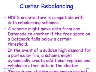 Cluster Rebalancing
• HDFS architecture is compatible with
data rebalancing schemes.
• A scheme might move data from one
Datanode to another if the free space on
a Datanode falls below a certain
threshold.
• In the event of a sudden high demand for
a particular file, a scheme might
dynamically create additional replicas and
rebalance other data in the cluster.
4/17/2024 60
 