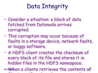 Data Integrity
• Consider a situation: a block of data
fetched from Datanode arrives
corrupted.
• This corruption may occur because of
faults in a storage device, network faults,
or buggy software.
• A HDFS client creates the checksum of
every block of its file and stores it in
hidden files in the HDFS namespace.
• When a clients retrieves the contents of
4/17/2024 61
 