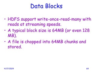 Data Blocks
• HDFS support write-once-read-many with
reads at streaming speeds.
• A typical block size is 64MB (or even 128
MB).
• A file is chopped into 64MB chunks and
stored.
4/17/2024 64
 