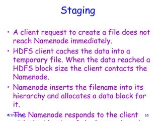 Staging
• A client request to create a file does not
reach Namenode immediately.
• HDFS client caches the data into a
temporary file. When the data reached a
HDFS block size the client contacts the
Namenode.
• Namenode inserts the filename into its
hierarchy and allocates a data block for
it.
• The Namenode responds to the client
4/17/2024 65
 