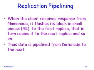 Replication Pipelining
• When the client receives response from
Namenode, it flushes its block in small
pieces (4K) to the first replica, that in
turn copies it to the next replica and so
on.
• Thus data is pipelined from Datanode to
the next.
4/17/2024 67
 