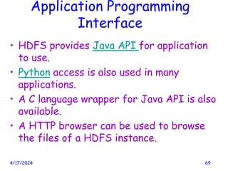 Application Programming
Interface
• HDFS provides Java API for application
to use.
• Python access is also used in many
applications.
• A C language wrapper for Java API is also
available.
• A HTTP browser can be used to browse
the files of a HDFS instance.
4/17/2024 69
 