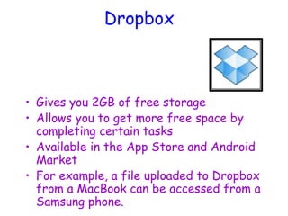Dropbox
• Gives you 2GB of free storage
• Allows you to get more free space by
completing certain tasks
• Available in the App Store and Android
Market
• For example, a file uploaded to Dropbox
from a MacBook can be accessed from a
Samsung phone.
 