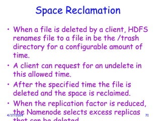 Space Reclamation
• When a file is deleted by a client, HDFS
renames file to a file in be the /trash
directory for a configurable amount of
time.
• A client can request for an undelete in
this allowed time.
• After the specified time the file is
deleted and the space is reclaimed.
• When the replication factor is reduced,
the Namenode selects excess replicas
4/17/2024 71
 