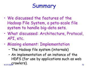 Summary
• We discussed the features of the
Hadoop File System, a peta-scale file
system to handle big-data sets.
• What discussed: Architecture, Protocol,
API, etc.
• Missing element: Implementation
– The Hadoop file system (internals)
– An implementation of an instance of the
HDFS (for use by applications such as web
crawlers).
4/17/2024 72
 