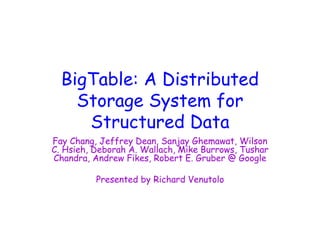 BigTable: A Distributed
Storage System for
Structured Data
Fay Chang, Jeffrey Dean, Sanjay Ghemawat, Wilson
C. Hsieh, Deborah A. Wallach, Mike Burrows, Tushar
Chandra, Andrew Fikes, Robert E. Gruber @ Google
Presented by Richard Venutolo
 