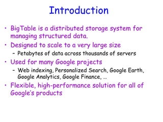 Introduction
• BigTable is a distributed storage system for
managing structured data.
• Designed to scale to a very large size
– Petabytes of data across thousands of servers
• Used for many Google projects
– Web indexing, Personalized Search, Google Earth,
Google Analytics, Google Finance, …
• Flexible, high-performance solution for all of
Google’s products
 