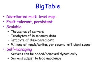 BigTable
• Distributed multi-level map
• Fault-tolerant, persistent
• Scalable
– Thousands of servers
– Terabytes of in-memory data
– Petabyte of disk-based data
– Millions of reads/writes per second, efficient scans
• Self-managing
– Servers can be added/removed dynamically
– Servers adjust to load imbalance
 