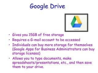 Google Drive
• Gives you 15GB of free storage
• Requires a G-mail account to be accessed
• Individuals can buy more storage for themselves
(Google Apps for Business Administrators can buy
storage licenses)
• Allows you to type documents, make
spreadsheets/presentations, etc., and then save
them to your drive.
 