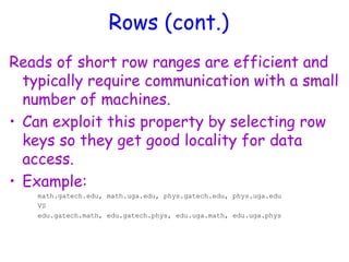 Rows (cont.)
Reads of short row ranges are efficient and
typically require communication with a small
number of machines.
• Can exploit this property by selecting row
keys so they get good locality for data
access.
• Example:
math.gatech.edu, math.uga.edu, phys.gatech.edu, phys.uga.edu
VS
edu.gatech.math, edu.gatech.phys, edu.uga.math, edu.uga.phys
 