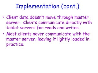 Implementation (cont.)
• Client data doesn’t move through master
server. Clients communicate directly with
tablet servers for reads and writes.
• Most clients never communicate with the
master server, leaving it lightly loaded in
practice.
 