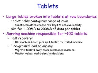 Tablets
• Large tables broken into tablets at row boundaries
– Tablet holds contiguous range of rows
• Clients can often choose row keys to achieve locality
– Aim for ~100MB to 200MB of data per tablet
• Serving machine responsible for ~100 tablets
– Fast recovery:
• 100 machines each pick up 1 tablet for failed machine
– Fine-grained load balancing:
• Migrate tablets away from overloaded machine
• Master makes load-balancing decisions
 
