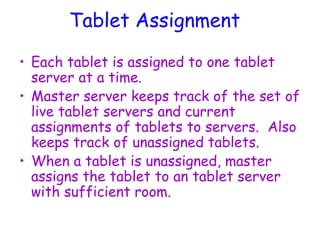 Tablet Assignment
• Each tablet is assigned to one tablet
server at a time.
• Master server keeps track of the set of
live tablet servers and current
assignments of tablets to servers. Also
keeps track of unassigned tablets.
• When a tablet is unassigned, master
assigns the tablet to an tablet server
with sufficient room.
 