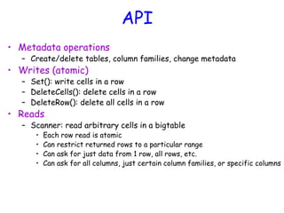 API
• Metadata operations
– Create/delete tables, column families, change metadata
• Writes (atomic)
– Set(): write cells in a row
– DeleteCells(): delete cells in a row
– DeleteRow(): delete all cells in a row
• Reads
– Scanner: read arbitrary cells in a bigtable
• Each row read is atomic
• Can restrict returned rows to a particular range
• Can ask for just data from 1 row, all rows, etc.
• Can ask for all columns, just certain column families, or specific columns
 