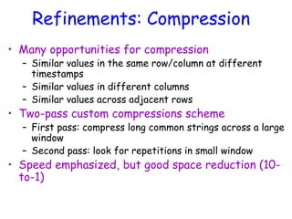 Refinements: Compression
• Many opportunities for compression
– Similar values in the same row/column at different
timestamps
– Similar values in different columns
– Similar values across adjacent rows
• Two-pass custom compressions scheme
– First pass: compress long common strings across a large
window
– Second pass: look for repetitions in small window
• Speed emphasized, but good space reduction (10-
to-1)
 