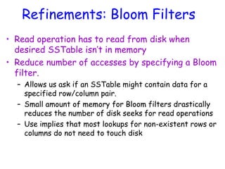 Refinements: Bloom Filters
• Read operation has to read from disk when
desired SSTable isn’t in memory
• Reduce number of accesses by specifying a Bloom
filter.
– Allows us ask if an SSTable might contain data for a
specified row/column pair.
– Small amount of memory for Bloom filters drastically
reduces the number of disk seeks for read operations
– Use implies that most lookups for non-existent rows or
columns do not need to touch disk
 