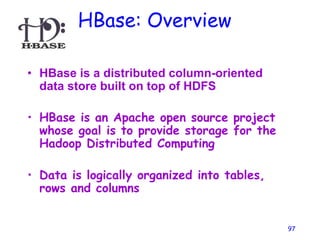 HBase: Overview
• HBase is a distributed column-oriented
data store built on top of HDFS
• HBase is an Apache open source project
whose goal is to provide storage for the
Hadoop Distributed Computing
• Data is logically organized into tables,
rows and columns
97
 