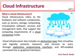 Cloud Infrastructure
What is cloud infrastructure?
Cloud infrastructure refers to the
hardware and software components,
such as servers, storage, networking,
virtualization software, services and
management tools, that support the
computing requirements of a cloud
computing model.
Cloud infrastructure also includes an abstraction layer that virtualizes
and logically presents resources and services to users
through application programming interfaces and API-enabled
command-line or graphical interfaces.
UNIT 2
Prof. Vivek R. Shelke
 