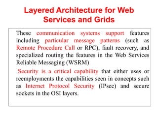 Layered Architecture for Web
Services and Grids
These communication systems support features
including particular message patterns (such as
Remote Procedure Call or RPC), fault recovery, and
specialized routing the features in the Web Services
Reliable Messaging (WSRM)
Security is a critical capability that either uses or
reemployments the capabilities seen in concepts such
as Internet Protocol Security (IPsec) and secure
sockets in the OSI layers.
 